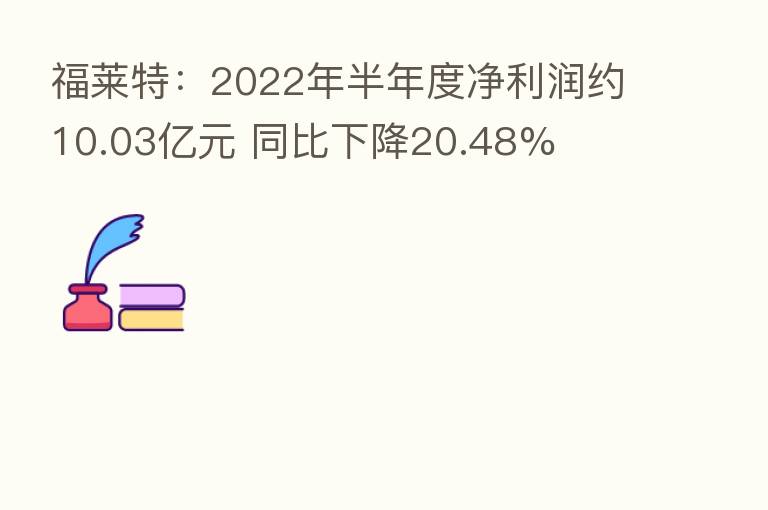 福莱特:2022年半年度净利润约10.03亿元 同比下降20.48%