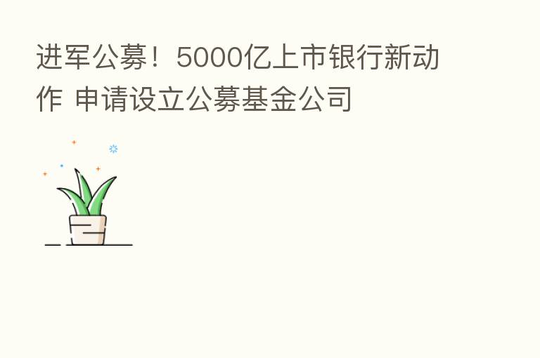 进军公募!5000亿上市银行新动作 申请设立公募基金公司