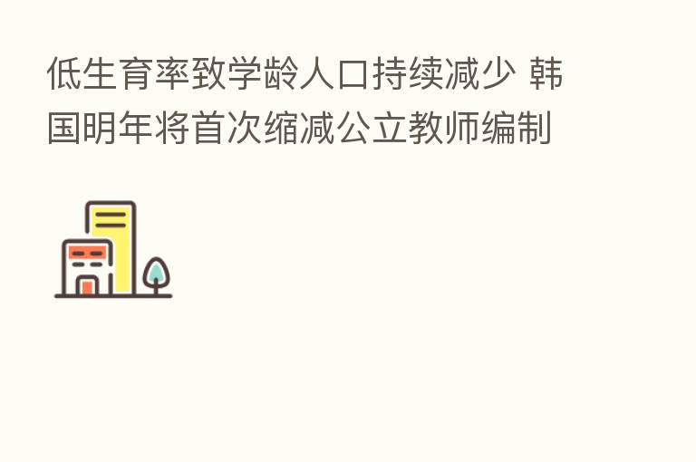 低生育率致学龄人口持续减少 韩国明年将首次缩减公立教师编制