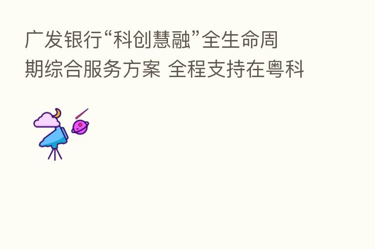 广发银行“科创慧融”全生命周期综合服务方案 全程支持在粤科技企业创新创业