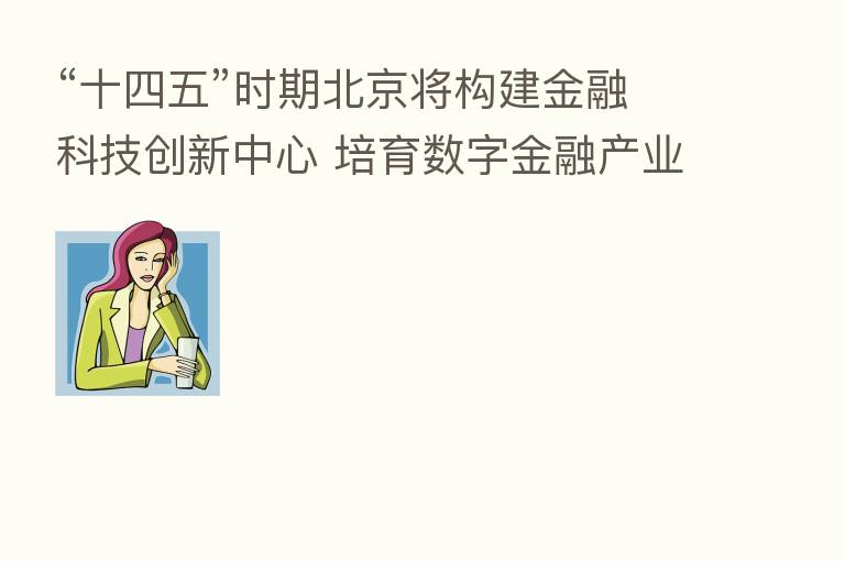 “十四五”时期北京将构建金融科技创新中心 培育数字金融产业主体
