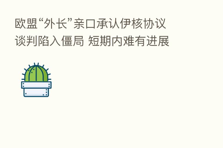 欧盟“外长”亲口承认伊核协议谈判陷入僵局 短期内难有进展