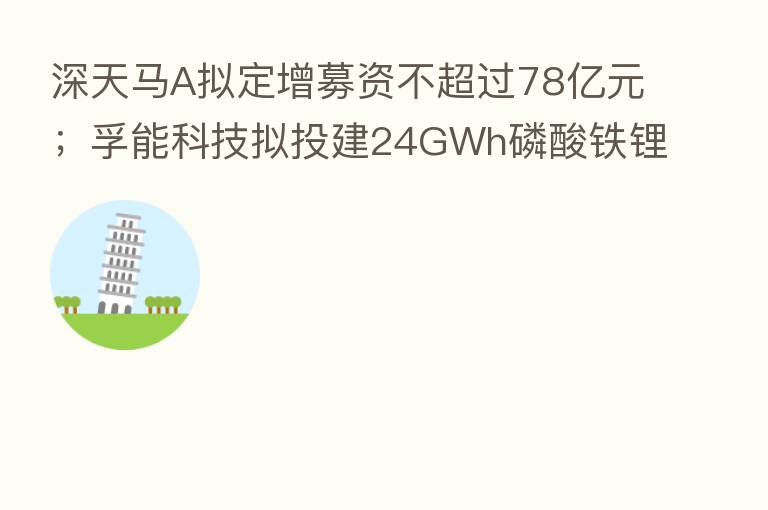 深天马A拟定增募资不超过78亿元；孚能科技拟投建24GWh磷酸铁锂电池项目