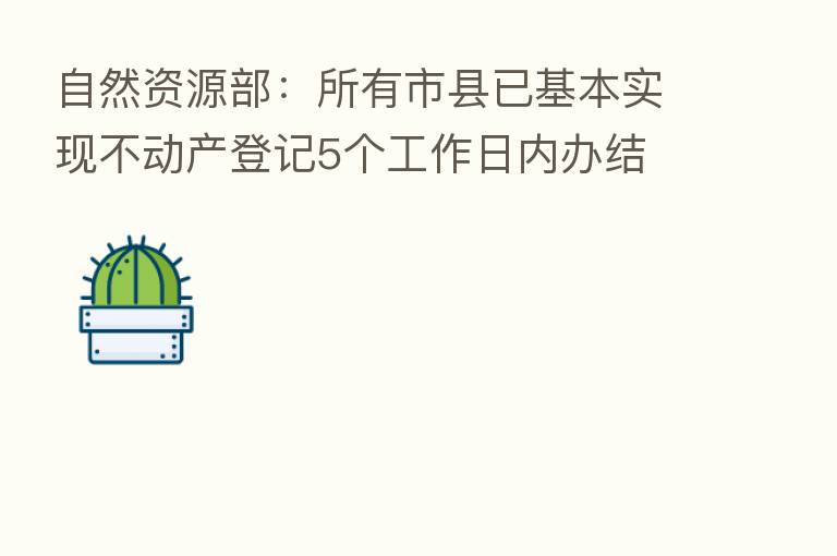 自然资源部:所有市县已基本实现不动产登记5个工作日内办结