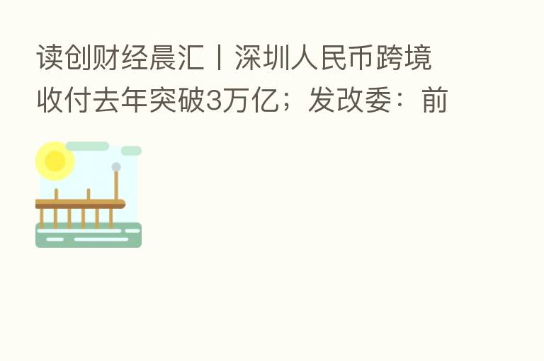 读创财经晨汇〡深圳人民币跨境收付去年突破3万亿;发改委:前海开发开放取得重要阶段性成果