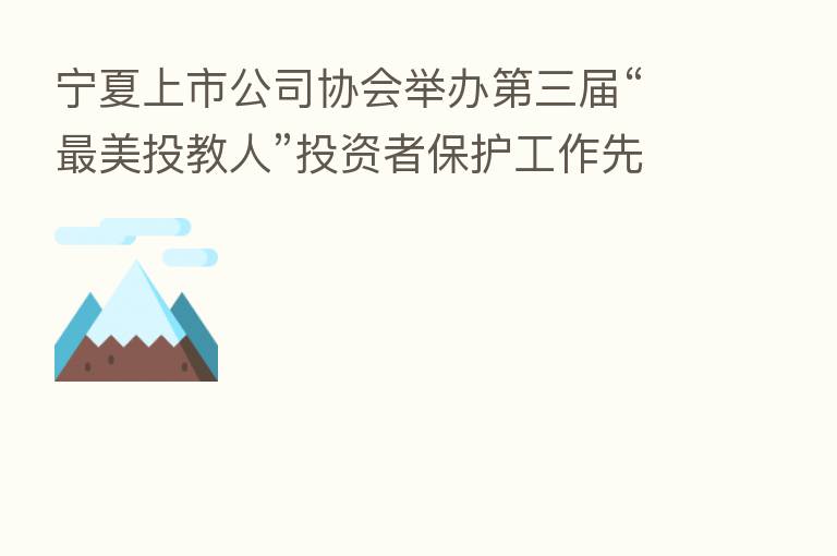 宁夏上市公司协会举办   三届“   美投教人”投资者保护工作先进事迹报告会