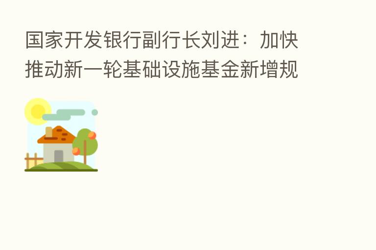 国家开发银行副行长刘进:加快推动新一轮基础设施基金新增规模投放工作 撬动更多金融资源投向基础设施建设