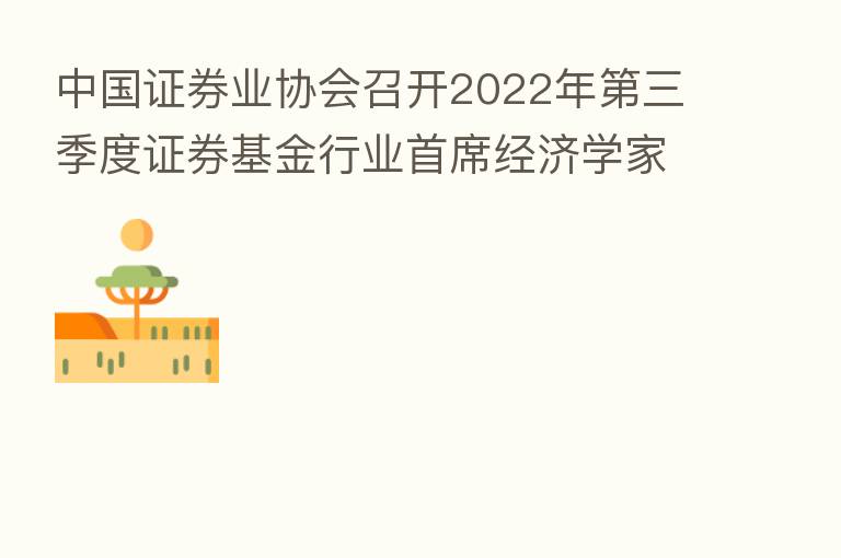 中国证券业协会召开2022年 三季度证券基金行业首席经济学家例会