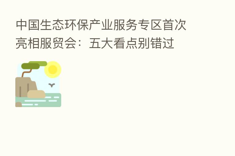 中国生态环保产业服务专区首次亮相服贸会：五大看点别错过