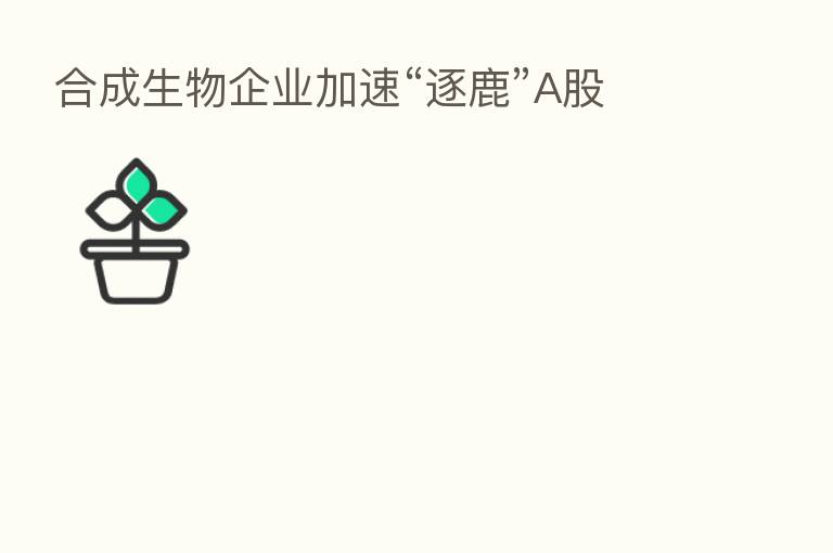 合成生物企业加速“逐鹿”A股