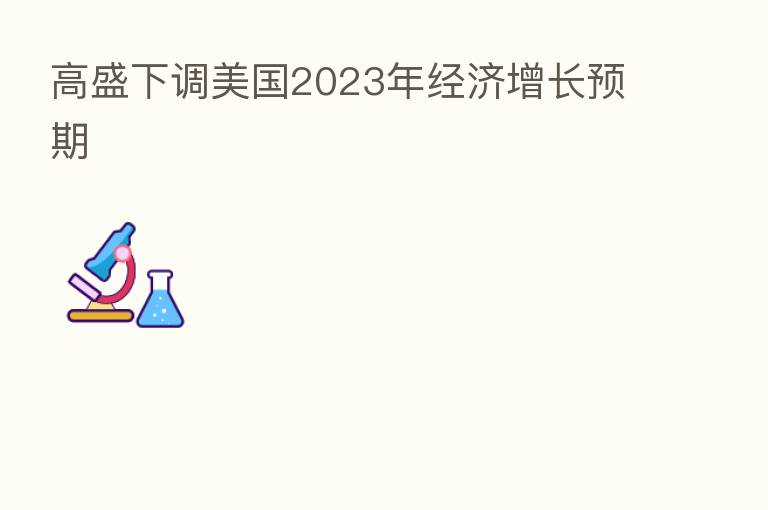 高盛下调美国2023年经济增长预期