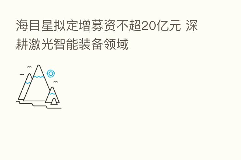 海目星拟定增募资不超20亿元 深耕激光智能装备领域