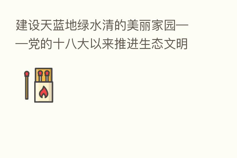 建设天蓝地绿水清的美丽家园——党的十八大以来推进生态文明建设述评