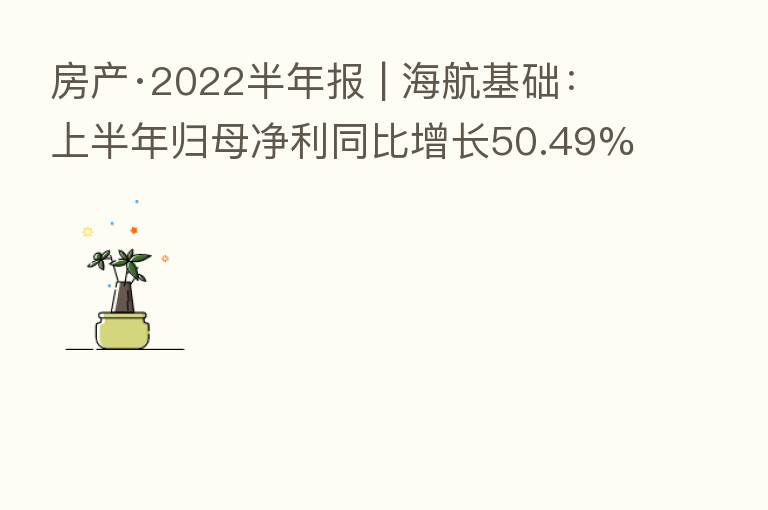 房产·2022半年报 | 海航基础:上半年归母净利同比增长50.49%至6424.41万元