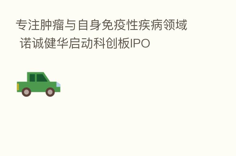 专注肿瘤与自身免疫性疾病领域 诺诚健华启动科创板IPO