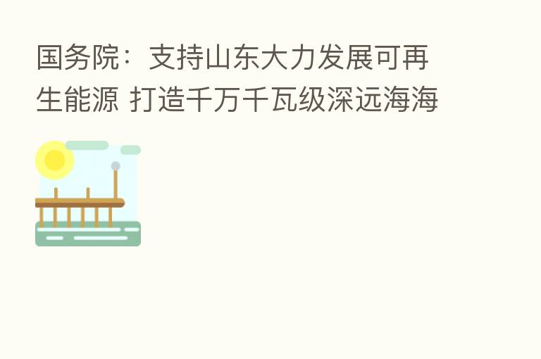 国务院:支持山东大力发展可再生能源 打造千万千瓦级深远海海上风电基地