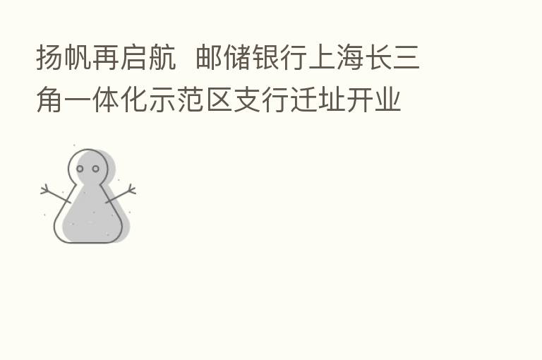 扬帆再启航 邮储银行上海长三角一体化示范区支行迁址开业