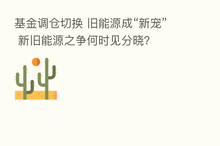 基金调仓切换 旧能源成“新宠” 新旧能源之争何时见分晓？