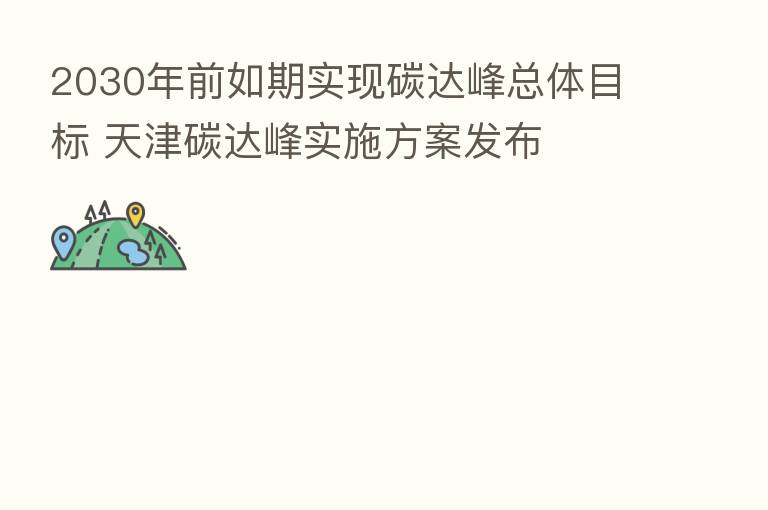 2030年前如期实现碳达峰总体目标 天津碳达峰实施方案发布