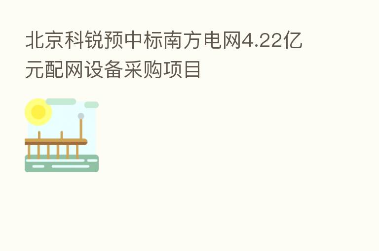 北京科锐预中标南方电网4.22亿元配网设备采购项目
