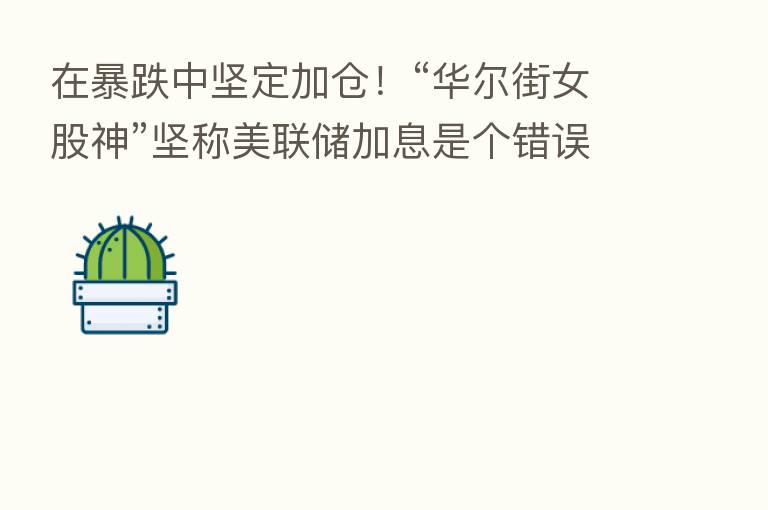 在暴跌中坚定加仓!“华尔街女股神”坚称美联储加息是个错误