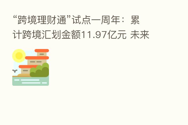 “跨境理财通”试点一周年:累计跨境汇划金额11.97亿元 未来有望吸引全球投资者
