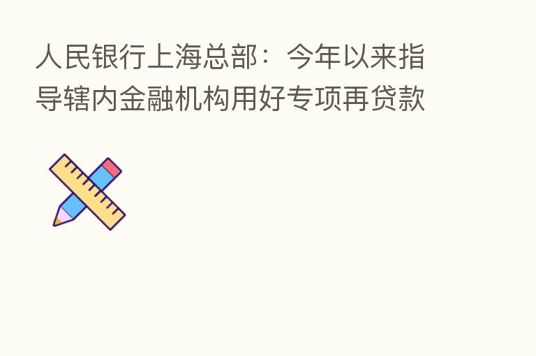 人民银行上海总部:今年以来指导辖内金融机构用好专项再贷款为重点领域行业企业“充电”“加油”