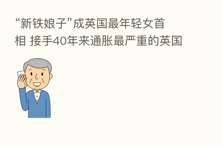 “新铁娘子”成英国 年轻女首相 接手40年来通胀 严重的英国