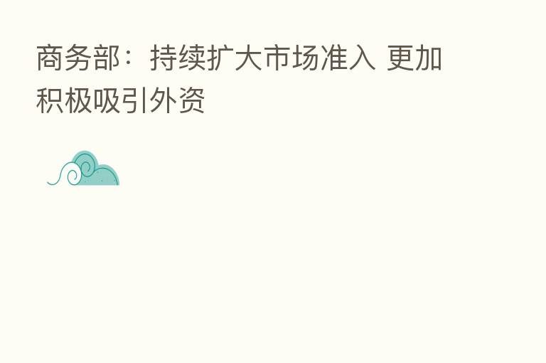 商务部:持续扩大市场准入 更加积极吸引外资