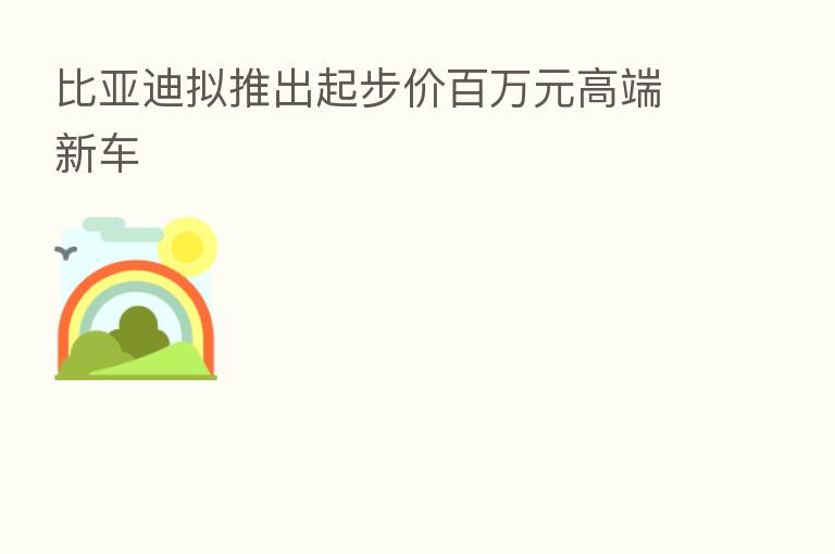 比亚迪拟推出起步价白万元高端新车