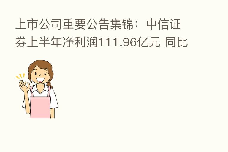 上市公司重要公告集锦:中信证券上半年净利润111.96亿元 同比降8.21%