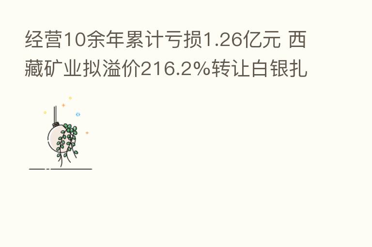 经营10余年累计亏损1.26亿元 西藏矿业拟溢价216.2%转让白银扎布耶100%股权