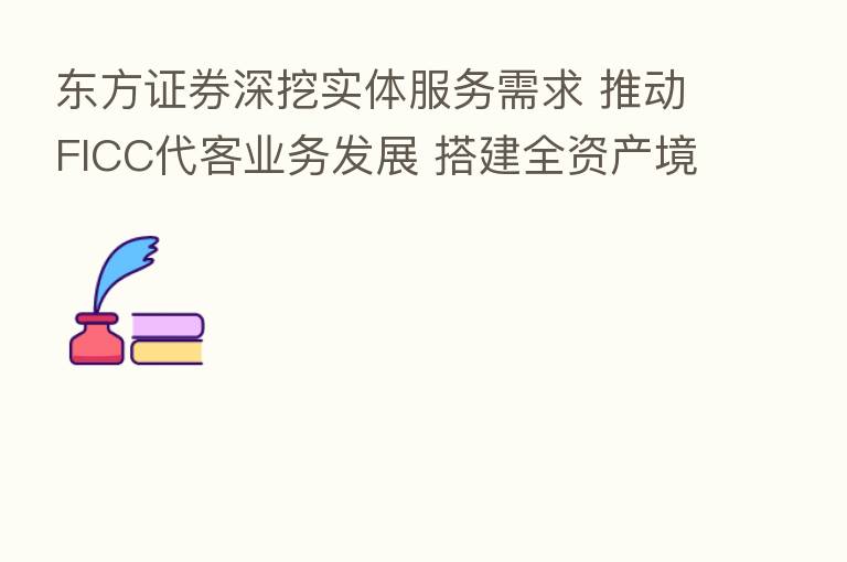 东方证券深挖实体服务需求 推动FICC代客业务发展 搭建全资产境内外销售交易平台
