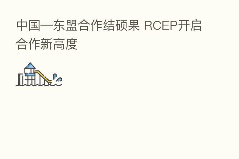 中国—东盟合作结硕果 RCEP开启合作新高度