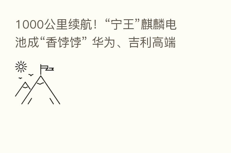 1000公里续航!“宁王”麒麟电池成“香饽饽” 华为、吉利高端车型抢先“尝鲜”!