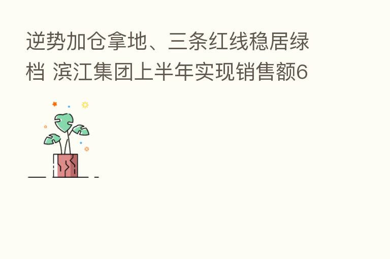 逆势加仓拿地、三条红线稳居绿档 滨江集团上半年实现销售额683.93亿元