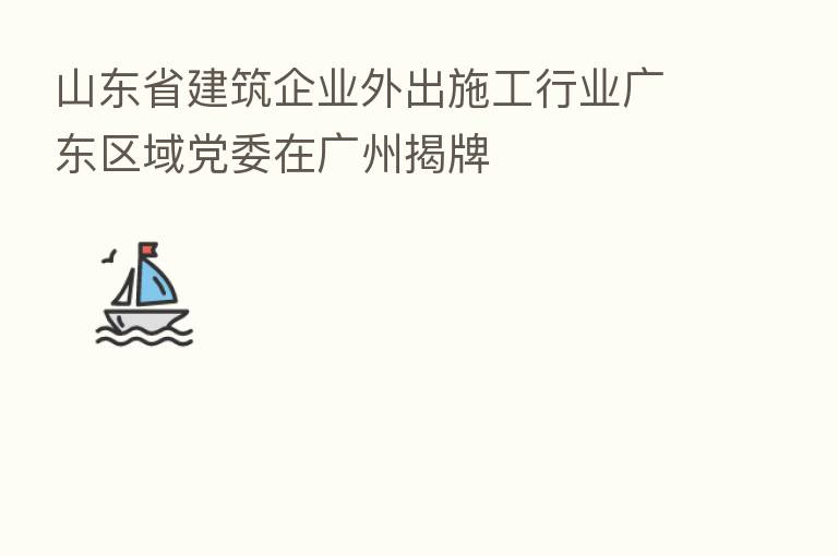 山东省建筑企业外出施工行业广东区域党委在广州揭牌
