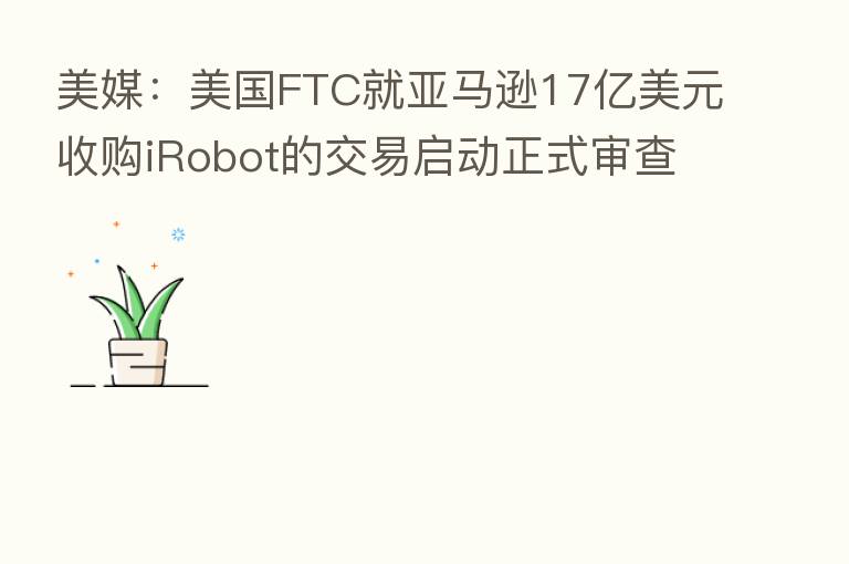 美媒:美国FTC就亚马逊17亿美元收购iRobot的交易启动正式审查