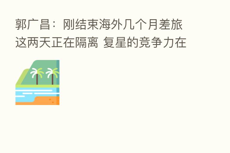 郭广昌:刚结束海外几个月差旅这两天正在隔离 复星的竞争力在于全球化的视野和能力