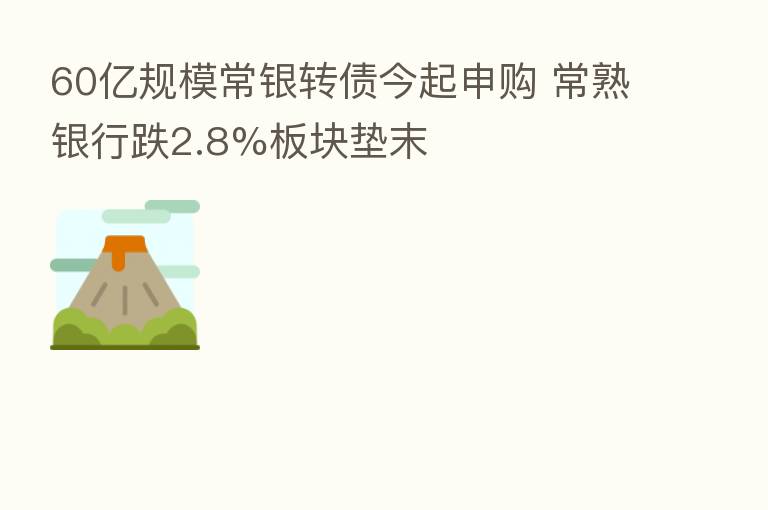 60亿规模常银转债今起申购 常熟银行跌2.8%板块垫末