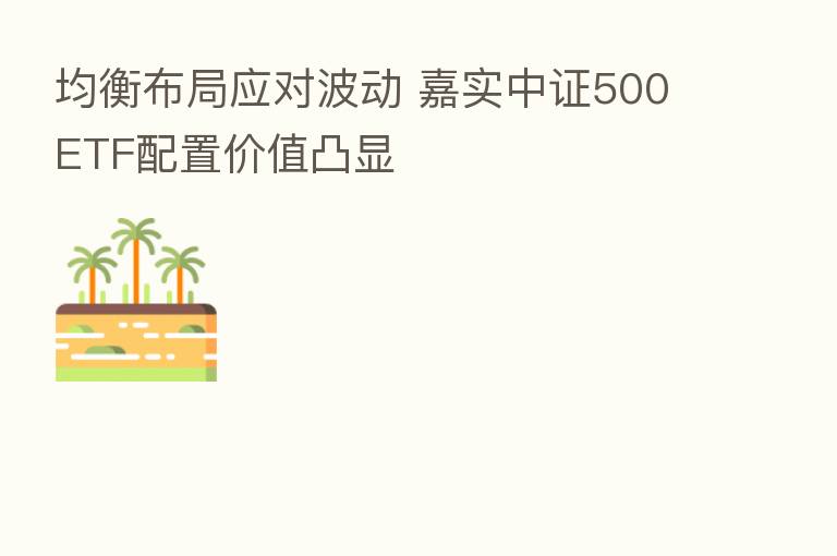 均衡布局应对波动 嘉实中证500ETF配置价值凸显
