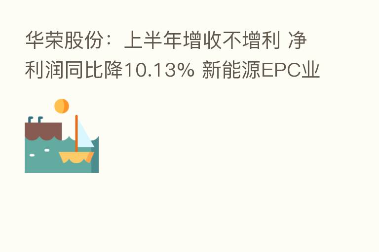 华荣股份:上半年增收不增利 净利润同比降10.13% 新能源EPC业务营收同比增29.5%