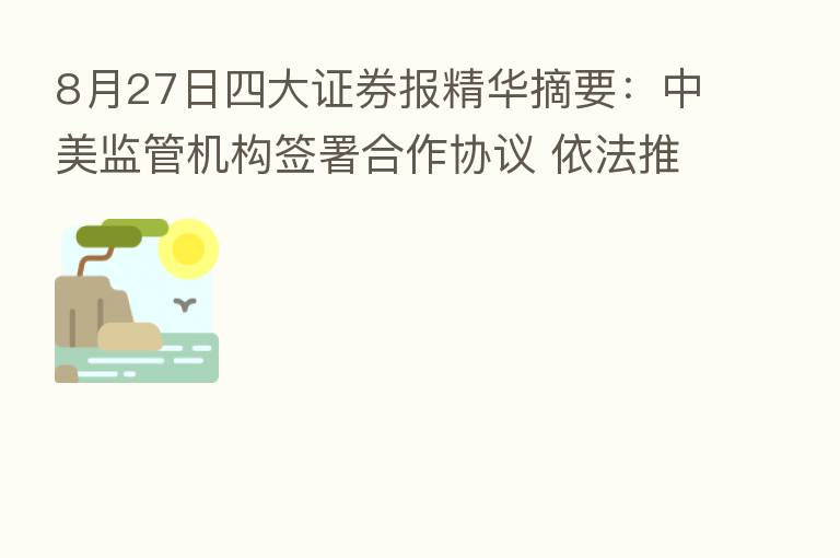 8月27日四大证券报精华摘要:中美监管机构签署合作协议 依法推进跨境审计监管合作