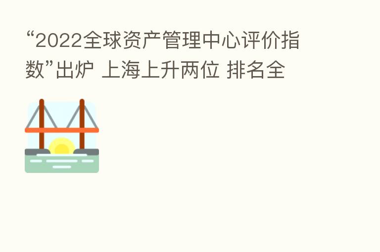 “2022全球资产管理中心评价指数”出炉 上海上升两位 排名全球 六
