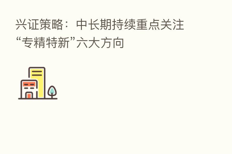 兴证策略:中长期持续重点关注“专精特新”六大方向
