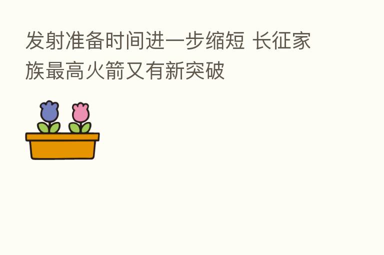 发射准备时间进一步缩短 长征家族 高火箭又有新突破