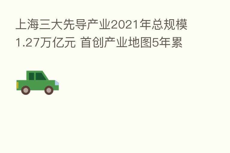 上海三大先导产业2021年总规模1.27万亿元 首创产业地图5年累计建设30多个百亿级以上项目