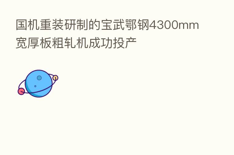 国机重装研制的宝武鄂钢4300mm宽厚板粗轧机成功投产