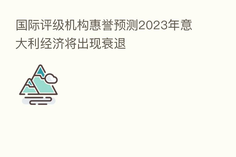 国际评级机构惠誉预测2023年意大利经济将出现衰退