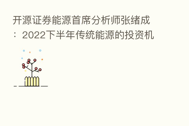 开源证券能源首席分析师张绪成:2022下半年传统能源的投资机遇